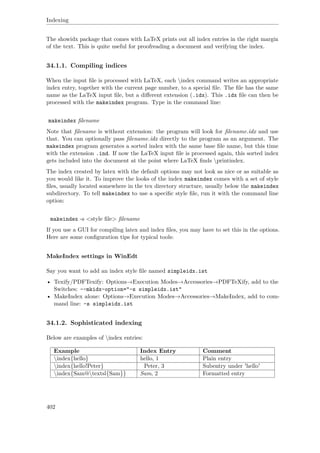 Indexing
The showidx package that comes with LaTeX prints out all index entries in the right margin
of the text. This is quite useful for proofreading a document and verifying the index.
34.1.1. Compiling indices
When the input ﬁle is processed with LaTeX, each index command writes an appropriate
index entry, together with the current page number, to a special ﬁle. The ﬁle has the same
name as the LaTeX input ﬁle, but a diﬀerent extension (.idx). This .idx ﬁle can then be
processed with the makeindex program. Type in the command line:
makeindex ﬁlename
Note that ﬁlename is without extension: the program will look for ﬁlename.idx and use
that. You can optionally pass ﬁlename.idx directly to the program as an argument. The
makeindex program generates a sorted index with the same base ﬁle name, but this time
with the extension .ind. If now the LaTeX input ﬁle is processed again, this sorted index
gets included into the document at the point where LaTeX ﬁnds printindex.
The index created by latex with the default options may not look as nice or as suitable as
you would like it. To improve the looks of the index makeindex comes with a set of style
ﬁles, usually located somewhere in the tex directory structure, usually below the makeindex
subdirectory. To tell makeindex to use a speciﬁc style ﬁle, run it with the command line
option:
makeindex -s <style ﬁle> ﬁlename
If you use a GUI for compiling latex and index ﬁles, you may have to set this in the options.
Here are some conﬁguration tips for typical tools:
MakeIndex settings in WinEdt
Say you want to add an index style ﬁle named simpleidx.ist
• Texify/PDFTexify: Options→Execution Modes→Accessories→PDFTeXify, add to the
Switches: --mkidx-option="-s simpleidx.ist"
• MakeIndex alone: Options→Execution Modes→Accessories→MakeIndex, add to com-
mand line: -s simpleidx.ist
34.1.2. Sophisticated indexing
Below are examples of index entries:
Example Index Entry Comment
index{hello} hello, 1 Plain entry
index{hello!Peter} Peter, 3 Subentry under 'hello'
index{Sam@textsl{Sam}} Sam, 2 Formatted entry
402
 
