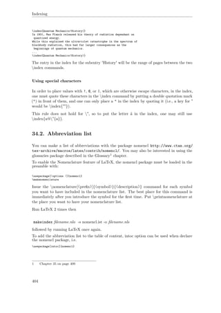 Indexing
index{Quantum Mechanics!History(}
In 1901, Max Planck released his theory of radiation dependant on
quantized energy.
While this explained the ultraviolet catastrophe in the spectrum of
blackbody radiation, this had far larger consequences as the
beginnings of quantum mechanics.
...
index{Quantum Mechanics!History)}
The entry in the index for the subentry 'History' will be the range of pages between the two
index commands.
Using special characters
In order to place values with !, @, or |, which are otherwise escape characters, in the index,
one must quote these characters in the index command by putting a double quotation mark
(") in front of them, and one can only place a " in the index by quoting it (i.e., a key for "
would be index{""}).
This rule does not hold for ", so to put the letter ä in the index, one may still use
index{a@"{a}}.
34.2. Abbreviation list
You can make a list of abbreviations with the package nomencl http://www.ctan.org/
tex-archive/macros/latex/contrib/nomencl/. You may also be interested in using the
glossaries package described in the Glossary1 chapter.
To enable the Nomenclature feature of LaTeX, the nomencl package must be loaded in the
preamble with:
usepackage[⟨options ⟩]{nomencl}
makenomenclature
Issue the nomenclature[⟨preﬁx⟩]{⟨symbol⟩}{⟨description⟩} command for each symbol
you want to have included in the nomenclature list. The best place for this command is
immediately after you introduce the symbol for the ﬁrst time. Put printnomenclature at
the place you want to have your nomenclature list.
Run LaTeX 2 times then
makeindex ﬁlename.nlo -s nomencl.ist -o ﬁlename.nls
followed by running LaTeX once again.
To add the abbreviation list to the table of content, intoc option can be used when declare
the nomencl package, i.e.
usepackage[intoc]{nomencl}
1 Chapter 35 on page 409
404
 