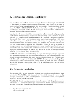 3. Installing Extra Packages
Add-on features for LaTeX are known as packages. Dozens of these are pre-installed with
LaTeX and can be used in your documents immediately. They should all be stored in
subdirectories of texmf/tex/latex named after each package. The directory name "texmf"
stands for “TEX and METAFONT”. To ﬁnd out what other packages are available and
what they do, you should use the CTAN search page1 which includes a link to Graham
Williams' comprehensive package catalogue.
A package is a ﬁle or collection of ﬁles containing extra LaTeX commands and programming
which add new styling features or modify those already existing. There is two main ﬁle types:
class ﬁles with .cls extension, and style ﬁles with .sty extension. There may be ancillary
ﬁles as well. When you try to typeset a document which requires a package which is not
installed on your system, LaTeX will warn you with an error message that it is missing. You
can download updates to packages you already have (both the ones that were installed along
with your version of LaTeX as well as ones you added). There is no limit to the number of
packages you can have installed on your computer (apart from disk space!), but there is a
conﬁgurable limit to the number that can be used inside any one LaTeX document at the
same time, although it depends on how big each package is. In practice there is no problem
in having even a couple of dozen packages active.
Most LaTeX installations come with a large set of pre-installed style packages, so you can
use the package manage of the TeX distribution or the one on your system to manage them.
See the automatic installation. But many more are available on the net. The main place
to look for style packages on the Internet is CTAN2. Once you have identiﬁed a package
you need that is not in your distribution, use the indexes on any CTAN server to ﬁnd the
package you need and the directory where it can be downloaded from. See the manual
installation.
3.1. Automatic installation
If on a system with a package manager or a portage tree, you can often ﬁnd packages in the
repositories. With TeX Live, it is common to have the distribution packed into a few big
packages. For example, to install something related to internationalization, you might have
to install a package like texlive-lang.
With MikTeX there is a package manager that allows you to pick the package you want
individually. As a convenient feature, upon the compilation of a ﬁle requiring non-installed
packages, MikTeX will automatically prompt to install the missing ones.
1 http://www.ctan.org/search.html
2 http://www.ctan.org/
27
 