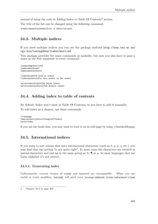 Multiple indices
instead of using the code in Adding Index to Table Of Contents2 section.
The title of the list can be changed using the following command:
renewcommand{nomname}{List of Abbreviations}
34.3. Multiple indices
If you need multiple indices you can use the package multind http://www.tex.ac.uk/
cgi-bin/texfaq2html?label=multind.
This package provides the same commands as makeidx, but now you also have to pass a
name as the ﬁrst argument to every command.
usepackage{multind}
makeindex{books}
makeindex{authors}
...
index{books}{A book to index}
index{authors}{Put this author in the index}
...
printindex{books}{The Books index}
printindex{authors}{The Authors index}
34.4. Adding index to table of contents
By default, Index won't show in Table Of Contents, so you have to add it manually.
To add index as a chapter, use these commands:
clearpage
addcontentsline{toc}{chapter}{Index}
printindex
If you use the book class, you may want to start it on an odd page by using cleardoublepage.
34.5. International indices
If you want to sort entries that have international characters (such as ő, ą, ó, ç, etc.) you
may ﬁnd that the sorting "is not quite right". In most cases the characters are treated as
special characters and end up in the same group as @, ¶ or µ. In most languages that use
Latin alphabet it's not correct.
34.5.1. Generating index
Unfortunately, current version of xindy and hyperref are incompatible. When you use
textbf or textit modiﬁers, texindy will print error message:unknown cross-reference-class
2 Chapter 34.4 on page 405
405
 