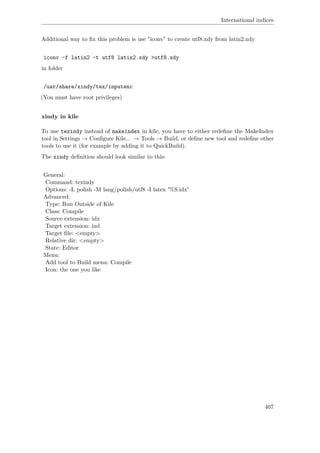 International indices
Additional way to ﬁx this problem is use "iconv" to create utf8.xdy from latin2.xdy
iconv -f latin2 -t utf8 latin2.xdy >utf8.xdy
in folder
/usr/share/xindy/tex/inputenc
(You must have root privileges)
xindy in kile
To use texindy instead of makeindex in kile, you have to either redeﬁne the MakeIndex
tool in Settings → Conﬁgure Kile... → Tools → Build, or deﬁne new tool and redeﬁne other
tools to use it (for example by adding it to QuickBuild).
The xindy deﬁnition should look similar to this:
General:
Command: texindy
Options: -L polish -M lang/polish/utf8 -I latex '%S.idx'
Advanced:
Type: Run Outside of Kile
Class: Compile
Source extension: idx
Target extension: ind
Target ﬁle: <empty>
Relative dir: <empty>
State: Editor
Menu:
Add tool to Build menu: Compile
Icon: the one you like
407
 