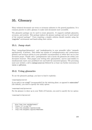 35. Glossary
Many technical documents use terms or acronyms unknown to the general population. It is
common practice to add a glossary to make such documents more accessible.
The glossaries package can be used to create glossaries. It supports multiple glossaries,
acronyms, and symbols. This package replaces the glossary package and can be used instead
of the nomencl package.1 Users requiring a simpler solution should consider using the
longtabu2 environment and hand-coding their entries.
35.1. Jump start
Place usepackage{glossaries} and makeglossaries in your preamble (after usepack-
age{hyperref} if present). Then deﬁne any number of newglossaryentry and newacronym
glossary and acronym entries in your preamble (recommended) or before ﬁrst use in your
document proper. Finally add a printglossaries call to locate the glossaries list within your
document structure. Then pepper your writing with gls{mylabel} macros (and similar) to
simultaneously insert your predeﬁned text and build the associated glossary. File processing
must now include a call to makeglossaries followed by at least one further invocation of
latex or pdflatex.
35.2. Using glossaries
To use the glossaries package, you have to load it explicitly:
usepackage{glossaries}
if you wish to use xindy3 (recommended) for the indexing phase, as opposed to makeindex4
(the default), you need to specify the xindy option:
usepackage[xindy]{glossaries}
For the glossary to show up in your Table of Contents, you need to specify the toc option:
usepackage[toc]{glossaries}
1 http://www.ctan.org/pkg/nomencl
2 Chapter 14.7 on page 165
3 http://en.wikipedia.org/wiki/xindy
4 http://en.wikipedia.org/wiki/MakeIndex
409
 