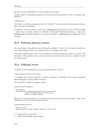 Glossary
See also Custom TOC Entry5 at the bottom of this page.
Finally, place to following command in your document preamble in order to generate the
glossary:
makeglossaries
Any links in resulting glossary will not be "clickable" unless you load the glossaries package
after the hyperref package.
In addition, users who wish to make use of makeglossaries will need to have Perl6 installed
— this is not normally present by default on Microsoft Windows platforms. That said,
makeglossaries simply provides a convenient interface to makeindex and xindy and is not
essential.
35.3. Deﬁning glossary entries
To use an entry from glossary you ﬁrst need to deﬁne it. There are few ways to deﬁne an
entry depending on what you deﬁne and how it is going to be used.
Note that a deﬁned entry won't be included in the printed glossary unless it is used in the
document. This enables you to create a glossary of general terms and just include it in all
your documents.
35.4. Deﬁning terms
To deﬁne a term in glossary you use newglossaryentry macro:
newglossaryentry{<label>}{<settings>}
is a unique label used to identify an entry in glossary, <settings> are comma separated
key=value pairs used to deﬁne an entry.
For example, to deﬁne a computer entry:
newglossaryentry{computer}
{
name=computer,
description={is a programmable machine that receives input,
stores and manipulates data, and provides
output in a useful format}
}
The above example deﬁnes an entry that has the same label and entry name. This is not
always the case as the next entry will show:
newglossaryentry{naiive}
{
name=na"{i}ve,
description={is a French loanword (adjective, form of naïf)
5 Chapter 36.0.5 on page 416
6 http://en.wikibooks.org/wiki/Perl
410
 