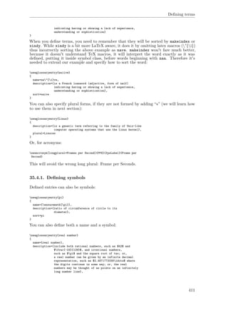 Deﬁning terms
indicating having or showing a lack of experience,
understanding or sophistication}
}
When you deﬁne terms, you need to remember that they will be sorted by makeindex or
xindy. While xindy is a bit more LaTeX aware, it does it by omitting latex macros ("{i})
thus incorrectly sorting the above example as nave. makeindex won't fare much better,
because it doesn't understand TeX macros, it will interpret the word exactly as it was
deﬁned, putting it inside symbol class, before words beginning with naa. Therefore it's
needed to extend our example and specify how to sort the word:
newglossaryentry{naiive}
{
name=na"{i}ve,
description={is a French loanword (adjective, form of naïf)
indicating having or showing a lack of experience,
understanding or sophistication},
sort=naive
}
You can also specify plural forms, if they are not formed by adding “s” (we will learn how
to use them in next section):
newglossaryentry{Linux}
{
description={is a generic term referring to the family of Unix-like
computer operating systems that use the Linux kernel},
plural=Linuces
}
Or, for acronyms:
newacronym[longplural=Frames per Second]{FPS}{fpsLabel}{Frame per
Second}
This will avoid the wrong long plural: Frame per Seconds.
35.4.1. Deﬁning symbols
Deﬁned entries can also be symbols:
newglossaryentry{pi}
{
name={ensuremath{pi}},
description={ratio of circumference of circle to its
diameter},
sort=pi
}
You can also deﬁne both a name and a symbol:
newglossaryentry{real number}
{
name={real number},
description={include both rational numbers, such as $42$ and
$frac{-23}{129}$, and irrational numbers,
such as $pi$ and the square root of two; or,
a real number can be given by an infinite decimal
representation, such as $2.4871773339ldots$ where
the digits continue in some way; or, the real
numbers may be thought of as points on an infinitely
long number line},
411
 