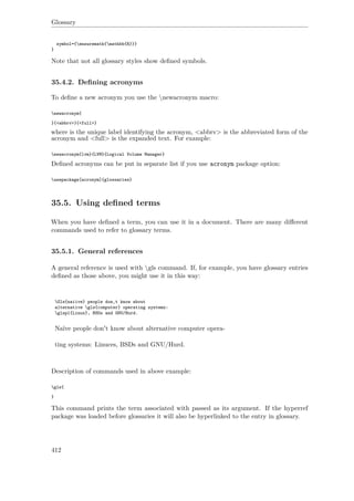 Glossary
symbol={ensuremath{mathbb{R}}}
}
Note that not all glossary styles show deﬁned symbols.
35.4.2. Deﬁning acronyms
To deﬁne a new acronym you use the newacronym macro:
newacronym{
}{<abbrv>}{<full>}
where is the unique label identifying the acronym, <abbrv> is the abbreviated form of the
acronym and <full> is the expanded text. For example:
newacronym{lvm}{LVM}{Logical Volume Manager}
Deﬁned acronyms can be put in separate list if you use acronym package option:
usepackage[acronym]{glossaries}
35.5. Using deﬁned terms
When you have deﬁned a term, you can use it in a document. There are many diﬀerent
commands used to refer to glossary terms.
35.5.1. General references
A general reference is used with gls command. If, for example, you have glossary entries
deﬁned as those above, you might use it in this way:
Gls{naiive} people don‚t know about
alternative gls{computer} operating systems:
glspl{Linux}, BSDs and GNU/Hurd.
Naïve people don't know about alternative computer opera-
ting systems: Linuces, BSDs and GNU/Hurd.
Description of commands used in above example:
gls{
}
This command prints the term associated with passed as its argument. If the hyperref
package was loaded before glossaries it will also be hyperlinked to the entry in glossary.
412
 