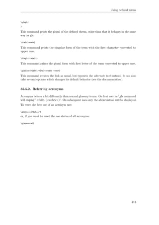 Using deﬁned terms
glspl{
}
This command prints the plural of the deﬁned therm, other than that it behaves in the same
way as gls.
Gls{<label>}
This command prints the singular form of the term with the ﬁrst character converted to
upper case.
Glspl{<label>}
This command prints the plural form with ﬁrst letter of the term converted to upper case.
glslink{<label>}{<alternate text>}
This command creates the link as usual, but typesets the alternate text instead. It can also
take several options which changes its default behavior (see the documentation).
35.5.2. Referring acronyms
Acronyms behave a bit diﬀerently than normal glossary terms. On ﬁrst use the gls command
will display "<full> (<abbrv>)". On subsequent uses only the abbreviation will be displayed.
To reset the ﬁrst use of an acronym use:
glsreset{<label>}
or, if you want to reset the use status of all acronyms:
glsresetall
413
 