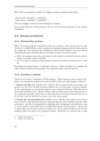 Installing Extra Packages
With TeX Live manually installed, use tlmgr to manage packages individually.
tlmgr install <package1> <package2> ...
tlmgr remove <package1> <package2> ...
The use of tlmgr is covered int the Installation3 chapter.
If you cannot ﬁnd the wanted package with any of the previous methods, see the manual
installation.
3.2. Manual installation
3.2.1. Downloading packages
What you need to look for is usually two ﬁles, one ending in .dtx and the other in .ins.
The ﬁrst is a DOCTeX ﬁle, which combines the package program and its documentation
in a single ﬁle. The second is the installation routine (much smaller). You must always
download both ﬁles. If the two ﬁles are not there, it means one of two things:
• Either the package is part of a much larger bundle which you shouldn't normally update
unless you change version of LaTeX;
• or it's an older or relatively simple package written by an author who did not use a .dtx
ﬁle.
Download the package ﬁles to a temporary directory. There will often be a readme.txt
with a brief description of the package. You should of course read this ﬁle ﬁrst.
3.2.2. Installing a package
There are ﬁve steps to installing a LaTeX package. (These steps can also be used on the
pieces of a complicated package you wrote yourself; in this case, skip straight to Step 3.)
1. Extract the ﬁles Run LaTeX on the .ins ﬁle. That is, open the ﬁle in your editor and
process it as if it were a LaTeX document (which it is), or if you prefer, type latex followed
by the .ins ﬁlename in a command window in your temporary directory. This will extract
all the ﬁles needed from the .dtx ﬁle (which is why you must have both of them present in
the temporary directory). Note down or print the names of the ﬁles created if there are a
lot of them (read the log ﬁle if you want to see their names again).
2. Create the documentation Run LaTeX on the .dtx ﬁle. You might need to run it
twice or more, to get the cross-references right (just like any other LaTeX document). This
will create a .dvi ﬁle of documentation explaining what the package is for and how to use
it. If you prefer to create PDF then run pdfLaTeX instead. If you created a .idx as well,
it means that the document contains an index, too. If you want the index to be created
properly, follow the steps in the indexing4 section. Sometimes you will see that a .glo
3 Chapter 2 on page 11
4 Chapter 34 on page 401
28
 