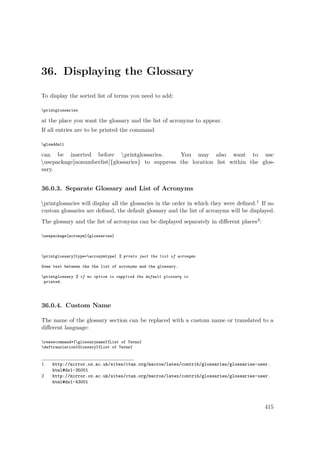 36. Displaying the Glossary
To display the sorted list of terms you need to add:
printglossaries
at the place you want the glossary and the list of acronyms to appear.
If all entries are to be printed the command
glsaddall
can be inserted before printglossaries. You may also want to use
usepackage[nonumberlist]{glossaries} to suppress the location list within the glos-
sary.
36.0.3. Separate Glossary and List of Acronyms
printglossaries will display all the glossaries in the order in which they were deﬁned.1 If no
custom glossaries are deﬁned, the default glossary and the list of acronyms will be displayed.
The glossary and the list of acronyms can be displayed separately in diﬀerent places2:
usepackage[acronym]{glossaries}
printglossary[type=acronymtype] % prints just the list of acronyms
Some text between the the list of acronyms and the glossary.
printglossary % if no option is supplied the default glossary is
printed.
36.0.4. Custom Name
The name of the glossary section can be replaced with a custom name or translated to a
diﬀerent language:
renewcommand*{glossaryname}{List of Terms}
deftranslation{Glossary}{List of Terms}
1 http://mirror.ox.ac.uk/sites/ctan.org/macros/latex/contrib/glossaries/glossaries-user.
html#dx1-35001
2 http://mirror.ox.ac.uk/sites/ctan.org/macros/latex/contrib/glossaries/glossaries-user.
html#dx1-43001
415
 