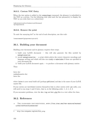 Displaying the Glossary
36.0.5. Custom TOC Entry
When the toc option is added to the usepackage command, the glossary is embedded in
the TOC as a section. Use the following code (and omit the toc parameter) to display the
TOC as you wish (here as a subsection):
addcontentsline{toc}{subsection}{Glossary}
printglossaries
36.0.6. Remove the point
To omit the annoying dot3 at the end of each description, use this code:
renewcommand*{glspostdescription}{}
36.1. Building your document
Building your document and its glossary requires three steps:
1. build your LaTeX document — this will also generate the ﬁles needed by
makeglossaries
2. invoke makeglossaries — a script which selects the correct character encodings and
language settings and which will also run xindy or makeindex if these are speciﬁed in
your document ﬁle
3. build your LaTeX document again — to produce a document with glossary entries
Thus:
latex doc
makeglossaries doc
latex doc
where latex is your usual build call (perhaps pdflatex) and doc is the name of your LaTeX
master ﬁle.
If your entries are interlinked (entries themselves link to other entries with gls calls), you
will need to run steps 1 and 2 twice, that is, in the following order: 1, 2, 1, 2, 3.
If you encounter problems, view the doc.log and doc.glg ﬁles in a text editor for clues.
36.2. References
• The glossaries documentation, http://tug.ctan.org/tex-archive/macros/
latex/contrib/glossaries/
3 http://en.wikipedia.org/wiki/Full_stop
416
 