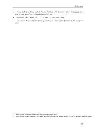 References
• Using LaTeX to Write a PhD Thesis, Nicola L.C. Talbot, http://theoval.cmp.
uea.ac.uk/~nlct/latex/thesis/node25.html
• glossaries FAQ, Nicola L. C. Talbot, glossaries FAQ4
• Glossaries, Nomenclature, Lists of Symbols and Acronyms, Nicola L. C. Talbot,
link5
4 http://www.dickimaw-books.com/faqs/glossariesfaq.html
5 http://www.latex-community.org/know-how/263-glossaries-nomenclature-lists-of-symbols-and-acronyms
417
 