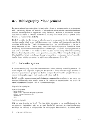 37. Bibliography Management
For any academic/research writing, incorporating references into a document is an important
task. Fortunately, LaTeX has a variety of features that make dealing with references much
simpler, including built-in support for citing references. However, a much more powerful
and ﬂexible solution is achieved thanks to an auxiliary tool called BibTeX1 (which comes
bundled as standard with LaTeX).
BibTeX provides for the storage of all references in an external, ﬂat-ﬁle database. This
database can be linked to any LaTeX document, and citations made to any reference that is
contained within the ﬁle. This is often more convenient than embedding them at the end of
every document written. There is now a centralized bibliography source that can be linked
to as many documents as desired (write once, read many!). Of course, bibliographies can be
split over as many ﬁles as one wishes, so there can be a ﬁle containing references concerning
General Relativity and another about Quantum Mechanics. When writing about Quantum
Gravity (QG), which tries to bridge the gap between these two theories, both of these ﬁles
can be linked into the document, in addition to references speciﬁc to QG.
37.1. Embedded system
If you are writing only one or two documents and aren't planning on writing more on the
same subject for a long time, maybe you don't want to waste time creating a database of
references you are never going to use. In this case you should consider using the basic and
simple bibliography support that is embedded within LaTeX.
LaTeX provides an environment called thebibliography that you have to use where you
want the bibliography; that usually means at the very end of your document, just before the
end{document} command. Here is a practical example:
begin{thebibliography}{9}
bibitem{lamport94}
Leslie Lamport,
emph{LaTeX: A Document Preparation System}.
Addison Wesley, Massachusetts,
2nd Edition,
1994.
end{thebibliography}
OK, so what is going on here? The ﬁrst thing to notice is the establishment of the
environment. thebibliography is a keyword that LaTeX recognizes as everything between
the begin and end tags as being data for the bibliography. The mandatory argument, which
1 http://www.bibtex.org
419
 