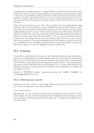 Bibliography Management
I supplied after the begin statement, is telling LaTeX how wide the item label will be when
printed. Note however, that the number itself is not the parameter, but the number of digits
is. Therefore, I am eﬀectively telling LaTeX that I will only need reference labels of one
character in length, which ultimately means no more than nine references in total. If you
want more than nine, then input any two-digit number, such as '56' which allows up to 99
references.
Next is the actual reference entry itself. This is preﬁxed with the bibitem{cite_key}
command. The cite_key should be a unique identiﬁer for that particular reference, and is
often some sort of mnemonic consisting of any sequence of letters, numbers and punctuation
symbols (although not a comma). I often use the surname of the ﬁrst author, followed by
the last two digits of the year (hence lamport94). If that author has produced more than one
reference for a given year, then I add letters after, 'a', 'b', etc. But, you should do whatever
works for you. Everything after the key is the reference itself. You need to type it as you
want it to be presented. I have put the diﬀerent parts of the reference, such as author, title,
etc., on diﬀerent lines for readability. These linebreaks are ignored by LaTeX. I wanted the
title to be in italics, so I used the emph{} command to achieve this.
37.2. Citations
To actually cite a given document is very easy. Go to the point where you want the citation to
appear, and use the following: cite{cite_key}, where the cite_key is that of the bibitem
you wish to cite. When LaTeX processes the document, the citation will be cross-referenced
with the bibitems and replaced with the appropriate number citation. The advantage here,
once again, is that LaTeX looks after the numbering for you. If it were totally manual, then
adding or removing a reference would be a real chore, as you would have to re-number all
the citations by hand.
Instead of WYSIWYG editors, typesetting systems like TeX{}, LaTeX{}, or
cite{lamport94} can be used.
37.2.1. Referring more speciﬁc
Sometimes you want to refer to a certain page, ﬁgure or theorem in a text book. For that
you can use the arguments to the cite command:
cite[p.~215]{citation01}
The argument, "p. 215", will show up inside the same brackets. Note the tilde in [p.˜215],
which replaces the end-of-sentence spacing with a non-breakable inter-word space. There
are two reasons: end-of-sentence spacing is too wide, and "p." should not be separated from
the page number.
420
 