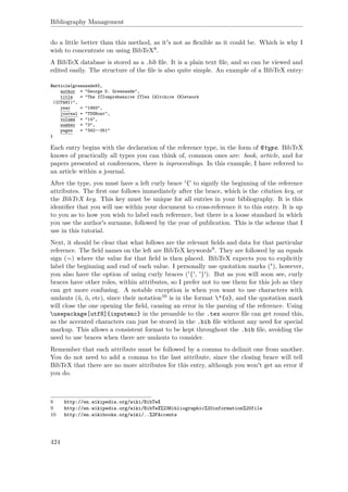 Bibliography Management
do a little better than this method, as it's not as ﬂexible as it could be. Which is why I
wish to concentrate on using BibTeX8.
A BibTeX database is stored as a .bib ﬁle. It is a plain text ﬁle, and so can be viewed and
edited easily. The structure of the ﬁle is also quite simple. An example of a BibTeX entry:
@article{greenwade93,
author = "George D. Greenwade",
title = "The {C}omprehensive {T}ex {A}rchive {N}etwork
({CTAN})",
year = "1993",
journal = "TUGBoat",
volume = "14",
number = "3",
pages = "342--351"
}
Each entry begins with the declaration of the reference type, in the form of @type. BibTeX
knows of practically all types you can think of, common ones are: book, article, and for
papers presented at conferences, there is inproceedings. In this example, I have referred to
an article within a journal.
After the type, you must have a left curly brace '{' to signify the beginning of the reference
attributes. The ﬁrst one follows immediately after the brace, which is the citation key, or
the BibTeX key. This key must be unique for all entries in your bibliography. It is this
identiﬁer that you will use within your document to cross-reference it to this entry. It is up
to you as to how you wish to label each reference, but there is a loose standard in which
you use the author's surname, followed by the year of publication. This is the scheme that I
use in this tutorial.
Next, it should be clear that what follows are the relevant ﬁelds and data for that particular
reference. The ﬁeld names on the left are BibTeX keywords9. They are followed by an equals
sign (=) where the value for that ﬁeld is then placed. BibTeX expects you to explicitly
label the beginning and end of each value. I personally use quotation marks ("), however,
you also have the option of using curly braces ('{', '}'). But as you will soon see, curly
braces have other roles, within attributes, so I prefer not to use them for this job as they
can get more confusing. A notable exception is when you want to use characters with
umlauts (ü, ö, etc), since their notation10 is in the format "{o}, and the quotation mark
will close the one opening the ﬁeld, causing an error in the parsing of the reference. Using
usepackage[utf8]{inputenc} in the preamble to the .tex source ﬁle can get round this,
as the accented characters can just be stored in the .bib ﬁle without any need for special
markup. This allows a consistent format to be kept throughout the .bib ﬁle, avoiding the
need to use braces when there are umlauts to consider.
Remember that each attribute must be followed by a comma to delimit one from another.
You do not need to add a comma to the last attribute, since the closing brace will tell
BibTeX that there are no more attributes for this entry, although you won't get an error if
you do.
8 http://en.wikipedia.org/wiki/BibTeX
9 http://en.wikipedia.org/wiki/BibTeX%23Bibliographic%20information%20file
10 http://en.wikibooks.org/wiki/..%2FAccents
424
 