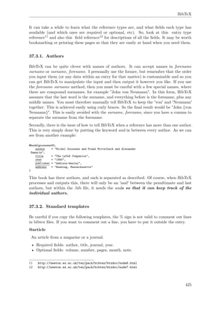 BibTeX
It can take a while to learn what the reference types are, and what ﬁelds each type has
available (and which ones are required or optional, etc). So, look at this entry type
reference11 and also this ﬁeld reference12 for descriptions of all the ﬁelds. It may be worth
bookmarking or printing these pages so that they are easily at hand when you need them.
37.3.1. Authors
BibTeX can be quite clever with names of authors. It can accept names in forename
surname or surname, forename. I personally use the former, but remember that the order
you input them (or any data within an entry for that matter) is customizable and so you
can get BibTeX to manipulate the input and then output it however you like. If you use
the forename surname method, then you must be careful with a few special names, where
there are compound surnames, for example "John von Neumann". In this form, BibTeX
assumes that the last word is the surname, and everything before is the forename, plus any
middle names. You must therefore manually tell BibTeX to keep the 'von' and 'Neumann'
together. This is achieved easily using curly braces. So the ﬁnal result would be "John {von
Neumann}". This is easily avoided with the surname, forename, since you have a comma to
separate the surname from the forename.
Secondly, there is the issue of how to tell BibTeX when a reference has more than one author.
This is very simply done by putting the keyword and in between every author. As we can
see from another example:
@book{goossens93,
author = "Michel Goossens and Frank Mittelbach and Alexander
Samarin",
title = "The LaTeX Companion",
year = "1993",
publisher = "Addison-Wesley",
address = "Reading, Massachusetts"
}
This book has three authors, and each is separated as described. Of course, when BibTeX
processes and outputs this, there will only be an 'and' between the penultimate and last
authors, but within the .bib ﬁle, it needs the ands so that it can keep track of the
individual authors.
37.3.2. Standard templates
Be careful if you copy the following templates, the % sign is not valid to comment out lines
in bibtex ﬁles. If you want to comment out a line, you have to put it outside the entry.
@article
An article from a magazine or a journal.
• Required ﬁelds: author, title, journal, year.
• Optional ﬁelds: volume, number, pages, month, note.
11 http://newton.ex.ac.uk/tex/pack/bibtex/btxdoc/node6.html
12 http://newton.ex.ac.uk/tex/pack/bibtex/btxdoc/node7.html
425
 