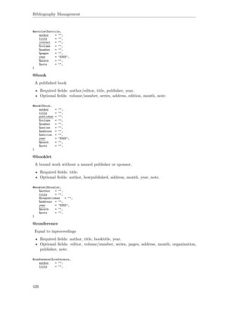 Bibliography Management
@article{Xarticle,
author = "",
title = "",
journal = "",
%volume = "",
%number = "",
%pages = "",
year = "XXXX",
%month = "",
%note = "",
}
@book
A published book
• Required ﬁelds: author/editor, title, publisher, year.
• Optional ﬁelds: volume/number, series, address, edition, month, note.
@book{Xbook,
author = "",
title = "",
publisher = "",
%volume = "",
%number = "",
%series = "",
%address = "",
%edition = "",
year = "XXXX",
%month = "",
%note = "",
}
@booklet
A bound work without a named publisher or sponsor.
• Required ﬁelds: title.
• Optional ﬁelds: author, howpublished, address, month, year, note.
@booklet{Xbooklet,
%author = "",
title = "",
%howpublished = "",
%address = "",
year = "XXXX",
%month = "",
%note = "",
}
@conference
Equal to inproceedings
• Required ﬁelds: author, title, booktitle, year.
• Optional ﬁelds: editor, volume/number, series, pages, address, month, organization,
publisher, note.
@conference{Xconference,
author = "",
title = "",
426
 
