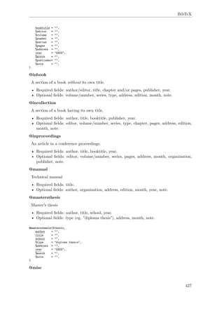 BibTeX
booktitle = "",
%editor = "",
%volume = "",
%number = "",
%series = "",
%pages = "",
%address = "",
year = "XXXX",
%month = "",
%publisher= "",
%note = "",
}
@inbook
A section of a book without its own title.
• Required ﬁelds: author/editor, title, chapter and/or pages, publisher, year.
• Optional ﬁelds: volume/number, series, type, address, edition, month, note.
@incollection
A section of a book having its own title.
• Required ﬁelds: author, title, booktitle, publisher, year.
• Optional ﬁelds: editor, volume/number, series, type, chapter, pages, address, edition,
month, note.
@inproceedings
An article in a conference proceedings.
• Required ﬁelds: author, title, booktitle, year.
• Optional ﬁelds: editor, volume/number, series, pages, address, month, organization,
publisher, note.
@manual
Technical manual
• Required ﬁelds: title.
• Optional ﬁelds: author, organization, address, edition, month, year, note.
@mastersthesis
Master's thesis
• Required ﬁelds: author, title, school, year.
• Optional ﬁelds: type (eg. "diploma thesis"), address, month, note.
@mastersthesis{Xthesis,
author = "",
title = "",
school = "",
%type = "diploma thesis",
%address = "",
year = "XXXX",
%month = "",
%note = "",
}
@misc
427
 