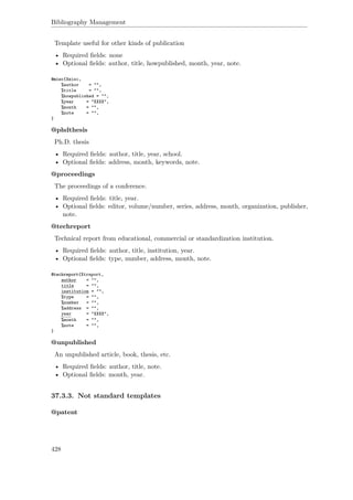 Bibliography Management
Template useful for other kinds of publication
• Required ﬁelds: none
• Optional ﬁelds: author, title, howpublished, month, year, note.
@misc{Xmisc,
%author = "",
%title = "",
%howpublished = "",
%year = "XXXX",
%month = "",
%note = "",
}
@phdthesis
Ph.D. thesis
• Required ﬁelds: author, title, year, school.
• Optional ﬁelds: address, month, keywords, note.
@proceedings
The proceedings of a conference.
• Required ﬁelds: title, year.
• Optional ﬁelds: editor, volume/number, series, address, month, organization, publisher,
note.
@techreport
Technical report from educational, commercial or standardization institution.
• Required ﬁelds: author, title, institution, year.
• Optional ﬁelds: type, number, address, month, note.
@techreport{Xtreport,
author = "",
title = "",
institution = "",
%type = "",
%number = "",
%address = "",
year = "XXXX",
%month = "",
%note = "",
}
@unpublished
An unpublished article, book, thesis, etc.
• Required ﬁelds: author, title, note.
• Optional ﬁelds: month, year.
37.3.3. Not standard templates
@patent
428
 