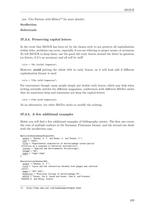 BibTeX
(see Cite Patents with Bibtex13 for more details)
@collection
@electronic
37.3.4. Preserving capital letters
In the event that BibTeX has been set by the chosen style to not preserve all capitalization
within titles, problems can occur, especially if you are referring to proper nouns, or acronyms.
To tell BibTeX to keep them, use the good old curly braces around the letter in question,
(or letters, if it's an acronym) and all will be well!
title = "The {LaTeX} Companion",
However, avoid putting the whole title in curly braces, as it will look odd if diﬀerent
capitalization format is used:
title = "{The LaTeX Companion}",
For convenience though, many people simply put double curly braces, which may help when
writing scientiﬁc articles for diﬀerent magazines, conferences with diﬀerent BibTex styles
that do sometimes keep and sometimes not keep the capital letters:
title = {{The LaTeX Companion}},
As an alternative, try other BibTex styles or modify the existing.
37.3.5. A few additional examples
Below you will ﬁnd a few additional examples of bibliography entries. The ﬁrst one covers
the case of multiple authors in the Surname, Firstname format, and the second one deals
with the incollection case.
@article{AbedonHymanThomas2003,
author = "Abedon, S. T. and Hyman, P. and Thomas, C.",
year = "2003",
title = "Experimental examination of bacteriophage latent-period
evolution as a response to bacterial availability",
journal = "Applied and Environmental Microbiology",
volume = "69",
pages = "7499--7506"
}
@incollection{Abedon1994,
author = "Abedon, S. T.",
title = "Lysis and the interaction between free phages and infected
cells",
pages = "397--405",
booktitle = "Molecular biology of bacteriophage T4",
editor = "Karam, Jim D. Karam and Drake, John W. and Kreuzer,
Kenneth N. and Mosig, Gisela
13 http://www.see-out.com/sandramau/bibpat.html
429
 
