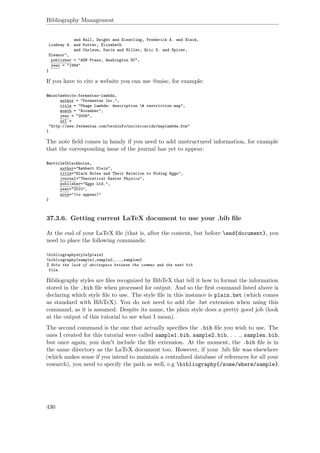 Bibliography Management
and Hall, Dwight and Eiserling, Frederick A. and Black,
Lindsay W. and Kutter, Elizabeth
and Carlson, Karin and Miller, Eric S. and Spicer,
Eleanor",
publisher = "ASM Press, Washington DC",
year = "1994"
}
If you have to cite a website you can use @misc, for example:
@misc{website:fermentas-lambda,
author = "Fermentas Inc.",
title = "Phage Lambda: description & restriction map",
month = "November",
year = "2008",
url =
"http://www.fermentas.com/techinfo/nucleicacids/maplambda.htm"
}
The note ﬁeld comes in handy if you need to add unstructured information, for example
that the corresponding issue of the journal has yet to appear:
@article{blackholes,
author="Rabbert Klein",
title="Black Holes and Their Relation to Hiding Eggs",
journal="Theoretical Easter Physics",
publisher="Eggs Ltd.",
year="2010",
note="(to appear)"
}
37.3.6. Getting current LaTeX document to use your .bib ﬁle
At the end of your LaTeX ﬁle (that is, after the content, but before end{document}, you
need to place the following commands:
bibliographystyle{plain}
bibliography{sample1,sample2,...,samplen}
% Note the lack of whitespace between the commas and the next bib
file.
Bibliography styles are ﬁles recognized by BibTeX that tell it how to format the information
stored in the .bib ﬁle when processed for output. And so the ﬁrst command listed above is
declaring which style ﬁle to use. The style ﬁle in this instance is plain.bst (which comes
as standard with BibTeX). You do not need to add the .bst extension when using this
command, as it is assumed. Despite its name, the plain style does a pretty good job (look
at the output of this tutorial to see what I mean).
The second command is the one that actually speciﬁes the .bib ﬁle you wish to use. The
ones I created for this tutorial were called sample1.bib, sample2.bib, . . ., samplen.bib,
but once again, you don't include the ﬁle extension. At the moment, the .bib ﬁle is in
the same directory as the LaTeX document too. However, if your .bib ﬁle was elsewhere
(which makes sense if you intend to maintain a centralized database of references for all your
research), you need to specify the path as well, e.g bibliography{/some/where/sample}.
430
 