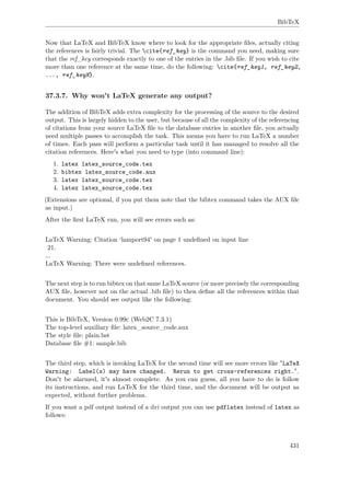 BibTeX
Now that LaTeX and BibTeX know where to look for the appropriate ﬁles, actually citing
the references is fairly trivial. The cite{ref_key} is the command you need, making sure
that the ref_key corresponds exactly to one of the entries in the .bib ﬁle. If you wish to cite
more than one reference at the same time, do the following: cite{ref_key1, ref_key2,
..., ref_keyN}.
37.3.7. Why won't LaTeX generate any output?
The addition of BibTeX adds extra complexity for the processing of the source to the desired
output. This is largely hidden to the user, but because of all the complexity of the referencing
of citations from your source LaTeX ﬁle to the database entries in another ﬁle, you actually
need multiple passes to accomplish the task. This means you have to run LaTeX a number
of times. Each pass will perform a particular task until it has managed to resolve all the
citation references. Here's what you need to type (into command line):
1. latex latex_source_code.tex
2. bibtex latex_source_code.aux
3. latex latex_source_code.tex
4. latex latex_source_code.tex
(Extensions are optional, if you put them note that the bibtex command takes the AUX ﬁle
as input.)
After the ﬁrst LaTeX run, you will see errors such as:
LaTeX Warning: Citation ‘lamport94' on page 1 undeﬁned on input line
21.
...
LaTeX Warning: There were undeﬁned references.
The next step is to run bibtex on that same LaTeX source (or more precisely the corresponding
AUX ﬁle, however not on the actual .bib ﬁle) to then deﬁne all the references within that
document. You should see output like the following:
This is BibTeX, Version 0.99c (Web2C 7.3.1)
The top-level auxiliary ﬁle: latex_source_code.aux
The style ﬁle: plain.bst
Database ﬁle #1: sample.bib
The third step, which is invoking LaTeX for the second time will see more errors like "LaTeX
Warning: Label(s) may have changed. Rerun to get cross-references right.".
Don't be alarmed, it's almost complete. As you can guess, all you have to do is follow
its instructions, and run LaTeX for the third time, and the document will be output as
expected, without further problems.
If you want a pdf output instead of a dvi output you can use pdflatex instead of latex as
follows:
431
 