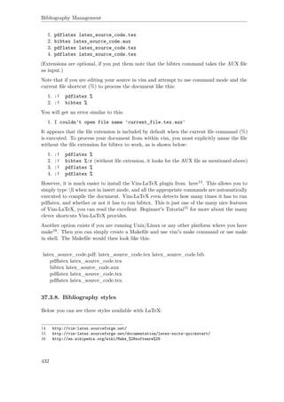 Bibliography Management
1. pdflatex latex_source_code.tex
2. bibtex latex_source_code.aux
3. pdflatex latex_source_code.tex
4. pdflatex latex_source_code.tex
(Extensions are optional, if you put them note that the bibtex command takes the AUX ﬁle
as input.)
Note that if you are editing your source in vim and attempt to use command mode and the
current ﬁle shortcut (%) to process the document like this:
1. :! pdflatex %
2. :! bibtex %
You will get an error similar to this:
1. I couldn't open file name 'current_file.tex.aux'
It appears that the ﬁle extension is included by default when the current ﬁle command (%)
is executed. To process your document from within vim, you must explicitly name the ﬁle
without the ﬁle extension for bibtex to work, as is shown below:
1. :! pdflatex %
2. :! bibtex %:r (without ﬁle extension, it looks for the AUX ﬁle as mentioned above)
3. :! pdflatex %
4. :! pdflatex %
However, it is much easier to install the Vim-LaTeX plugin from here14. This allows you to
simply type ll when not in insert mode, and all the appropriate commands are automatically
executed to compile the document. Vim-LaTeX even detects how many times it has to run
pdﬂatex, and whether or not it has to run bibtex. This is just one of the many nice features
of Vim-LaTeX, you can read the excellent Beginner's Tutorial15 for more about the many
clever shortcuts Vim-LaTeX provides.
Another option exists if you are running Unix/Linux or any other platform where you have
make16. Then you can simply create a Makeﬁle and use vim's make command or use make
in shell. The Makeﬁle would then look like this:
latex_source_code.pdf: latex_source_code.tex latex_source_code.bib
pdﬂatex latex_source_code.tex
bibtex latex_source_code.aux
pdﬂatex latex_source_code.tex
pdﬂatex latex_source_code.tex
37.3.8. Bibliography styles
Below you can see three styles available with LaTeX:
14 http://vim-latex.sourceforge.net/
15 http://vim-latex.sourceforge.net/documentation/latex-suite-quickstart/
16 http://en.wikipedia.org/wiki/Make_%28software%29
432
 
