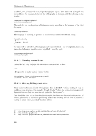 Bibliography Management
as editors, and, or in as well as a proper typographic layout. The babelbib package22 can
be used here. For example, to layout the bibliography in German, add the following to the
header:
usepackage[fixlanguage]{babelbib}
selectbiblanguage{german}
Alternatively, you can layout each bibliography entry according to the language of the cited
document:
usepackage{babelbib}
The language of an entry is speciﬁed as an additional ﬁeld in the BibTeX entry:
@article{mueller08,
% ...
language = {german}
}
For babelbib to take eﬀect, a bibliography style supported by it - one of babplain, babplai3,
babalpha, babunsrt, bababbrv, and bababbr3 - must be used:
bibliographystyle{babplain}
bibliography{sample}
37.3.12. Showing unused items
Usually LaTeX only displays the entries which are referred to with
cite
. It's possible to make uncited entries visible:
nocite{Name89} % Show Bibliography entry of Name89
nocite{*} % Show all Bib-entries
37.3.13. Getting bibliographic data
Many online databases provide bibliographic data in BibTeX-Format, making it easy to
build your own database. For example, Google Scholar23 oﬀers the option to return properly
formatted output, but you must turn it on in the Preferences24.
One should be alert to the fact that bibliographic databases are frequently the product of
several generations of automatic processing, and so the resulting BibTex code is prone to a
variety of minor errors, especially in older entries.
22 http://tug.ctan.org/tex-archive/biblio/bibtex/contrib/babelbib/
23 http://scholar.google.com
24 http://scholar.google.de/scholar_preferences?hl=en&lr=&output=search
436
 