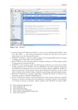 BibTeX
Figure 144 BibDesk
• Literatur-Generator26 FAST and EASY to create your own Bibliographie (Bibtex, End-
note, Din 1505, ...). The Literatur-Generator is totally free and you do not need a
registration to use the Literatur-Generator.
• Mendeley27 Mendeley is cost-free academic software for managing PDFs which can manage
a bibliography in Open Oﬃce and read BibTeX.
• Zotero28 Zotero is a free and open reference manager working as a Firefox plugin capable
of importing and exporting bib ﬁles.
• JabRef29 is a Java program (under the GPL license) which lets you search many biblio-
graphic databases such as Medline, Citeseer, IEEEXplore and arXiv and feed and manage
your BibTeX local databases with your selected articles. Based on BiBTeX, JabRef can
export in many other output formats such as html, MS Word or EndNote. It can be used
online without being installed (http://jabref.sourceforge.net/jws/jabref.jnlp)
• Referencer30 Referencer is a Gnome application to organise documents or references, and
ultimately generate a BibTeX bibliography ﬁle.
• Citavi31 Commercial software (with size-limited free demo version) which even searches
libraries for citations and keeps all your knowledge in a database. Export of the database
to all kinds of formats is possible. Works together with MS Word and Open Oﬃce
26 http://literatur-generator.de/
27 http://mendeley.com
28 http://www.zotero.org/
29 http://jabref.sourceforge.net/
30 http://icculus.org/referencer/index.html
31 http://www.citavi.ch
439
 