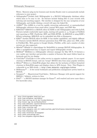 Bibliography Management
Writer. Moreover plug ins for browsers and Acrobat Reader exist to automatically include
references to your project.
• bibliographer32(broken link) Bibliographer is a BibTeX bibliography database editor
which aims to be easy to use. Its features include linking ﬁles to your records with
indexing and searching support. The interface is designed for the easy navigation of your
bibliography, and double clicking a record will open the linked ﬁle.
• cb2Bib33 The cb2Bib is a tool for rapidly extracting unformatted, or unstandardized
bibliographic references from email alerts, journal Web pages, and PDF ﬁles.
• KBibTeX34 KBibTeX is a BibTeX editor for KDE to edit bibliographies used with LaTeX.
Features include comfortable input masks, starting web queries (e. g. Google or PubMed)
and exporting to PDF, PostScript, RTF and XML/HTML. As KBibTeX is using KDE's
KParts technology, KBibTeX can be embedded into Kile or Konqueror.
• KBib35 Another BibTeX editor for KDE. It has similar capabilities, and slightly diﬀerent
UI. Features include BibTeX reference generation from PDF ﬁles, plain text, DOI, arXiv
& PubMed IDs. Web queries to Google Scholar, PubMer, arXiv and a number of other
services are also supported.
• Bibwiki36 Bibwiki is a Specialpage for MediaWiki to manage BibTeX bibliographies. It
oﬀers a straightforward way to import and export bibliographic records.
• BibDesk37 BibDesk is a bibliographic reference manager for Mac OS X. It features a
very usable user interface and provides a number of features like smart folders based on
keywords and live tex display.
• CiteULike38 CiteULike is a free online service to organise academic papers. It can export
citations in BibTeX format, and can "scrape" BibTeX data from many popular websites.
• Bibtex39 Bibtex is a DokuWiki plugin that allows for the inclusion of bibtex formatted
citations in DokuWiki pages and displays them in APA format. Note: This Plugins is
vulnerable to an XSS attack -> http://www.dokuwiki.org/plugin:bibtex
• BibSonomy40 — A free social bookmark and publication management system based on
BibTeX.
• Synapsen41 — Hypertextual Card Index / Reference Manager with special support for
BiBTeX / biblatex, written in Java.
• Ebib42 — a BibTeX database manager for Emacs43, well resolved and never more than a
few keystrokes away.
32 http://bibliographer.homelinux.net/
33 http://www.molspaces.com/cb2bib/
34 http://www.unix-ag.uni-kl.de/~fischer/kbibtex/
35 http://users.tpg.com.au/thachly/kbib/
36 http://www.mediawiki.org/wiki/Extension:Bibwiki
37 http://bibdesk.sourceforge.net/
38 http://www.citeulike.org/
39 http://stat.genopole.cnrs.fr/~cambroise/doku.php?id=softwares:dokuwikibibtexplugin
40 http://www.bibsonomy.org/
41 http://www.verzetteln.de/synapsen/
42 http://ebib.sourceforge.net/
43 http://en.wikipedia.org/wiki/Emacs
440
 