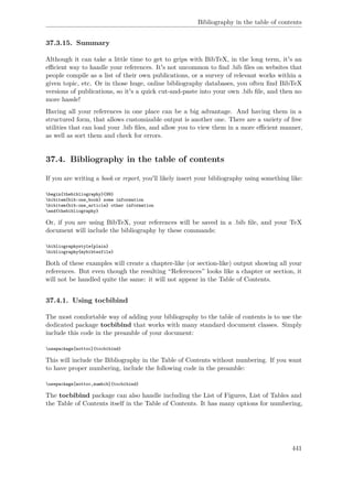 Bibliography in the table of contents
37.3.15. Summary
Although it can take a little time to get to grips with BibTeX, in the long term, it's an
eﬃcient way to handle your references. It's not uncommon to ﬁnd .bib ﬁles on websites that
people compile as a list of their own publications, or a survey of relevant works within a
given topic, etc. Or in those huge, online bibliography databases, you often ﬁnd BibTeX
versions of publications, so it's a quick cut-and-paste into your own .bib ﬁle, and then no
more hassle!
Having all your references in one place can be a big advantage. And having them in a
structured form, that allows customizable output is another one. There are a variety of free
utilities that can load your .bib ﬁles, and allow you to view them in a more eﬃcient manner,
as well as sort them and check for errors.
37.4. Bibliography in the table of contents
If you are writing a book or report, you'll likely insert your bibliography using something like:
begin{thebibliography}{99}
bibitem{bib:one_book} some information
bibitem{bib:one_article} other information
end{thebibliography}
Or, if you are using BibTeX, your references will be saved in a .bib ﬁle, and your TeX
document will include the bibliography by these commands:
bibliographystyle{plain}
bibliography{mybibtexfile}
Both of these examples will create a chapter-like (or section-like) output showing all your
references. But even though the resulting “References” looks like a chapter or section, it
will not be handled quite the same: it will not appear in the Table of Contents.
37.4.1. Using tocbibind
The most comfortable way of adding your bibliography to the table of contents is to use the
dedicated package tocbibind that works with many standard document classes. Simply
include this code in the preamble of your document:
usepackage[nottoc]{tocbibind}
This will include the Bibliography in the Table of Contents without numbering. If you want
to have proper numbering, include the following code in the preamble:
usepackage[nottoc,numbib]{tocbibind}
The tocbibind package can also handle including the List of Figures, List of Tables and
the Table of Contents itself in the Table of Contents. It has many options for numbering,
441
 