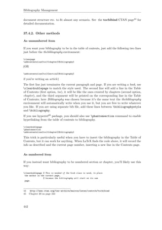 Bibliography Management
document structure etc. to ﬁt almost any scenario. See the tocbibind CTAN page44 for
detailed documentation.
37.4.2. Other methods
As unnumbered item
If you want your bibliography to be in the table of contents, just add the following two lines
just before the thebibliography environment:
clearpage
addcontentsline{toc}{chapter}{Bibliography}
(OR
addcontentsline{toc}{section}{Bibliography}
if you're writing an article)
The ﬁrst line just terminates the current paragraph and page. If you are writing a book, use
cleardoublepage to match the style used. The second line will add a line in the Table
of Contents (ﬁrst option, toc), it will be like the ones created by chapters (second option,
chapter), and the third argument will be printed on the corresponding line in the Table
of Contents; here Bibliography was chosen because it's the same text the thebibliography
environment will automatically write when you use it, but you are free to write whatever
you like. If you are using separate bib ﬁle, add these lines between bibliographystyle
and bibliography.
If you use hyperref45 package, you should also use phantomsection command to enable
hyperlinking from the table of contents to bibliography.
cleardoublepage
phantomsection
addcontentsline{toc}{chapter}{Bibliography}
This trick is particularly useful when you have to insert the bibliography in the Table of
Contents, but it can work for anything. When LaTeX ﬁnds the code above, it will record the
info as described and the current page number, inserting a new line in the Contents page.
As numbered item
If you instead want bibliography to be numbered section or chapter, you'll likely use this
way:
cleardoublepage % This is needed if the book class is used, to place
the anchor in the correct page,
% because the bibliography will start on its own
page.
44 http://www.ctan.org/tex-archive/macros/latex/contrib/tocbibind
45 Chapter 20 on page 243
442
 