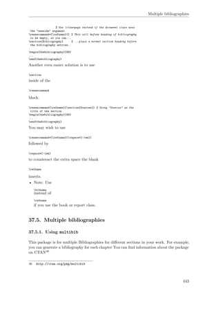 Multiple bibliographies
% Use clearpage instead if the document class uses
the "oneside" argument
renewcommand*{refname}{} % This will define heading of bibliography
to be empty, so you can...
section{Bibliography} % ...place a normal section heading before
the bibliography entries.
begin{thebibliography}{99}
...
end{thebibliography}
Another even easier solution is to use
section
inside of the
renewcommand
block:
renewcommand{refname}{section{Sources}} % Using "Sources" as the
title of the section
begin{thebibliography}{99}
...
end{thebibliography}
You may wish to use
renewcommand*{refname}{vspace*{-1em}}
followed by
vspace*{-1em}
to counteract the extra space the blank
refname
inserts.
• Note: Use
bibname
instead of
refname
if you use the book or report class.
37.5. Multiple bibliographies
37.5.1. Using multibib
This package is for multiple Bibliographies for diﬀerent sections in your work. For example,
you can generate a bibliography for each chapter You can ﬁnd information about the package
on CTAN46
46 http://ctan.org/pkg/multibib
443
 
