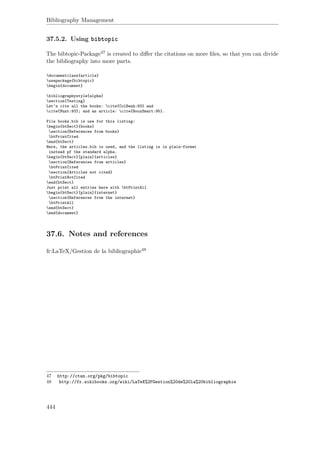Bibliography Management
37.5.2. Using bibtopic
The bibtopic-Package47 is created to diﬀer the citations on more ﬁles, so that you can divide
the bibliography into more parts.
documentclass{article}
usepackage{bibtopic}
begin{document}
bibliographystyle{alpha}
section{Testing}
Let’s cite all the books: cite{ColBenh:93} and
cite{Munt:93}; and an article: cite{RouxSmart:95}.
File books.bib is use for this listing:
begin{btSect}{books}
section{References from books}
btPrintCited
end{btSect}
Here, the articles.bib is used, and the listing is in plain-format
instead pf the standard alpha.
begin{btSect}[plain]{articles}
section{References from articles}
btPrintCited
section{Articles not cited}
btPrintNotCited
end{btSect}
Just print all entries here with btPrintAll
begin{btSect}[plain]{internet}
section{References from the internet}
btPrintAll
end{btSect}
end{document}
37.6. Notes and references
fr:LaTeX/Gestion de la bibliographie48
47 http://ctan.org/pkg/bibtopic
48 http://fr.wikibooks.org/wiki/LaTeX%2FGestion%20de%20la%20bibliographie
444
 