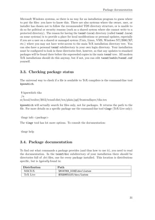 Package documentation
Microsoft Windows systems, so there is no way for an installation program to guess where
to put the ﬁles: you have to know this. There are also systems where the owner, user, or
installer has chosen not to follow the recommended TDS directory structure, or is unable to
do so for political or security reasons (such as a shared system where she cannot write to a
protected directory). The reason for having the texmf-local directory (called texmf.local
on some systems) is to provide a place for local modiﬁcations or personal updates, especially
if you are a user on a shared or managed system (Unix, Linux, VMS, Windows NT/2000/XP,
etc.) where you may not have write-access to the main TeX installation directory tree. You
can also have a personal texmf subdirectory in your own login directory. Your installation
must be conﬁgured to look in these directories ﬁrst, however, so that any updates to standard
packages will be found there before the superseded copies in the main texmf tree. All modern
TeX installations should do this anyway, but if not, you can edit texmf/web2c/texmf.cnf
yourself.
3.3. Checking package status
The universal way to check if a ﬁle is available to TeX compilers is the command-line tool
kpsewhich.
$ kpsewhich tikz
/u
sr/local/texlive/2012/texmf-dist/tex/plain/pgf/frontendlayer/tikz.tex
kpsewhich will actually search for ﬁles only, not for packages. It returns the path to the
ﬁle. For more details on a speciﬁc package use the command-line tool tlmgr (TeX Live only):
tlmgr info <package>
The tlmgr tool has lot more options. To consult the documentation:
tlmgr help
3.4. Package documentation
To ﬁnd out what commands a package provides (and thus how to use it), you need to read
the documentation. In the texmf/doc subdirectory of your installation there should be
directories full of .dvi ﬁles, one for every package installed. This location is distribution-
speciﬁc, but is typically found in:
Distribution Path
MiKTeX %MIKTEX_DIR%doclatex
TeX Live $TEXMFDIST/doc/latex
31
 