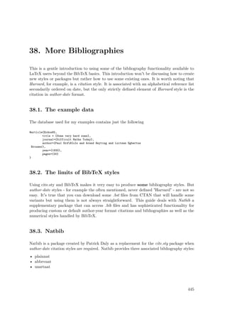 38. More Bibliographies
This is a gentle introduction to using some of the bibliography functionality available to
LaTeX users beyond the BibTeX basics. This introduction won't be discussing how to create
new styles or packages but rather how to use some existing ones. It is worth noting that
Harvard, for example, is a citation style. It is associated with an alphabetical reference list
secondarily ordered on date, but the only strictly deﬁned element of Harvard style is the
citation in author-date format.
38.1. The example data
The database used for my examples contains just the following
@article{Erdos65,
title = {Some very hard sums},
journal={Difficult Maths Today},
author={Paul ErdH{o}s and Arend Heyting and Luitzen Egbertus
Brouwer},
year={1930},
pages={30}
}
38.2. The limits of BibTeX styles
Using cite.sty and BibTeX makes it very easy to produce some bibliography styles. But
author-date styles - for example the often mentioned, never deﬁned "Harvard" - are not so
easy. It's true that you can download some .bst ﬁles from CTAN that will handle some
variants but using them is not always straightforward. This guide deals with Natbib a
supplementary package that can access .bib ﬁles and has sophisticated functionality for
producing custom or default author-year format citations and bibliographies as well as the
numerical styles handled by BibTeX.
38.3. Natbib
Natbib is a package created by Patrick Daly as a replacement for the cite.sty package when
author-date citation styles are required. Natbib provides three associated bibliography styles:
• plainnat
• abbrvnat
• unsrtnat
445
 