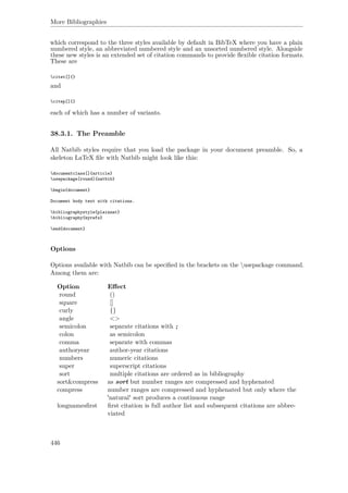 More Bibliographies
which correspond to the three styles available by default in BibTeX where you have a plain
numbered style, an abbreviated numbered style and an unsorted numbered style. Alongside
these new styles is an extended set of citation commands to provide ﬂexible citation formats.
These are
citet[]{}
and
citep[]{}
each of which has a number of variants.
38.3.1. The Preamble
All Natbib styles require that you load the package in your document preamble. So, a
skeleton LaTeX ﬁle with Natbib might look like this:
documentclass[]{article}
usepackage[round]{natbib}
begin{document}
Document body text with citations.
bibliographystyle{plainnat}
bibliography{myrefs}
end{document}
Options
Options available with Natbib can be speciﬁed in the brackets on the usepackage command.
Among them are:
Option Eﬀect
round ()
square []
curly {}
angle <>
semicolon separate citations with ;
colon as semicolon
comma separate with commas
authoryear author-year citations
numbers numeric citations
super superscript citations
sort multiple citations are ordered as in bibliography
sort&compress as sort but number ranges are compressed and hyphenated
compress number ranges are compressed and hyphenated but only where the
'natural' sort produces a continuous range
longnamesﬁrst ﬁrst citation is full author list and subsequent citations are abbre-
viated
446
 