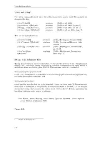 More Bibliographies
citep and citep*
The citep command is used where the author name is to appear inside the parentheses
alongside the date.
citep{Erdos65} produces (Erdős et al. 1965)
citep[chapter 2]{Erdos65} produces (Erdős et al. 1965, chapter 2)
citep[pp. 10-12]{Erdos65} produces (Erdős et al. 1965, pp. 10-12)
citep[see][chap. 2]{Erdos65} produces (Erdős et al. see 1965, chap. 2)
Here are the citep* versions
citep*{Erdos65} produces (Erdős, Heyting and Brouwer 1965)
citep*[chapter 2]{Erdos65} produces (Erdős, Heyting and Brouwer 1965,
chapter 2)
citep*[pp. 10-12]{Erdos65} produces (Erdős , Heyting and Brouwer 1965,
pp. 10-12)
citep*[see][chap.
2]{Erdos65}
produces (Erdős , Heyting and Brouwer see
1965, chap. 2)
38.4.2. The Reference List
Having dealt with basic varieties of citation, we turn to the creation of the bibliography or
reference list. Inserting a correct and correctly formatted bibliography when using Natbib is
no diﬀerent than when using plain BibTeX. There are two essential commands -
bibliography{mybibliographydatabase}
which LaTeX interprets as an instruction to read a bibliographic database ﬁle (eg myrefs.bib)
and insert the relevant data here, and
bibliographystyle{plainnat}
which speciﬁes how the data are to be presented. Above the three basic Natbib styles were
mentioned as analogues of the partially homonymous styles in BibTeX. Let us imagine
documents bearing citations as in the section about citation above1. Here is, approximately,
how these citations would appear in plainnat.
Figure 145
1 Chapter 38.4 on page 447
448
 