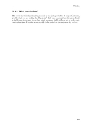 Citation
38.4.3. What more is there?
This covers the basic functionality provided by the package Natbib. It may not, ofcourse,
provide what you are looking for. If you don't ﬁnd what you want here then you should
probably next investigate harvard.sty which provides a slighly diﬀerent set of author-date
citation functions. Providing a gentle guide to harvard.sty is my next rainy day project.
449
 