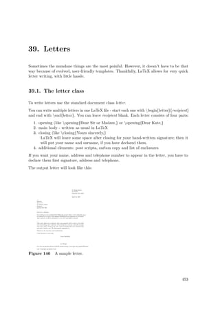 39. Letters
Sometimes the mundane things are the most painful. However, it doesn't have to be that
way because of evolved, user-friendly templates. Thankfully, LaTeX allows for very quick
letter writing, with little hassle.
39.1. The letter class
To write letters use the standard document class letter.
You can write multiple letters in one LaTeX ﬁle - start each one with begin{letter}{recipient}
and end with end{letter}. You can leave recipient blank. Each letter consists of four parts:
1. opening (like opening{Dear Sir or Madam,} or opening{Dear Kate,}
2. main body - written as usual in LaTeX
3. closing (like closing{Yours sincerely,}
LaTeX will leave some space after closing for your hand-written signature; then it
will put your name and surname, if you have declared them.
4. additional elements: post scripta, carbon copy and list of enclosures
If you want your name, address and telephone number to appear in the letter, you have to
declare them ﬁrst signature, address and telephone.
The output letter will look like this:
Figure 146 A sample letter.
453
 