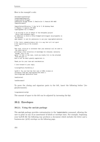 Letters
Here is the example's code:
documentclass{letter}
usepackage{hyperref}
signature{Joe Bloggs}
address{21 Bridge Street  Smallville  Dunwich DU3 4WE}
begin{document}
begin{letter}{Director  Doe & Co  35 Anthony Road
 Newport  Ipswich IP3 5RT}
opening{Dear Sir or Madam:}
I am writing to you on behalf of the Wikipedia project
(http://www.wikipedia.org/),
an endeavour to build a fully-fledged multilingual encyclopaedia in
an entirely
open manner, to ask for permission to use your copyrighted material.
% The ldots command produces dots in a way that will not upset
% the typesetting of the document.
ldots
That said, allow me to reiterate that your material will be used to
the noble end of
providing a free collection of knowledge for everyone; naturally
enough, only if you
agree. If that is the case, could you kindly fill in the attached
form and post it
back to me? We shall greatly appreciate it.
Thank you for your time and consideration.
I look forward to your reply.
closing{Yours Faithfully,}
ps{P.S. You can find the full text of GFDL license at
url{http://www.gnu.org/copyleft/fdl.html}.}
encl{Copyright permission form}
end{letter}
end{document}
To move the closing and signature parts to the left, insert the following before be-
gin{document}:
longindentation=0pt
The amount of space to the left can be adjusted by increasing the 0pt.
39.2. Envelopes
39.2.1. Using the envlab package
The envlab package provides customization to the makelabels command, allowing the
user to print on any of an assortment of labels or envelope sizes. For example, beginning
your LaTeX ﬁle the following way produces a document which includes the letter and a
business-size (#10) envelope on the following page.
454
 