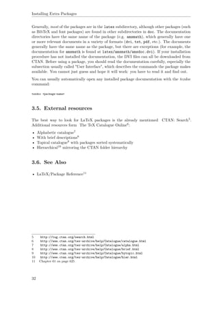 Installing Extra Packages
Generally, most of the packages are in the latex subdirectory, although other packages (such
as BibTeX and font packages) are found in other subdirectories in doc. The documentation
directories have the same name of the package (e.g. amsmath), which generally have one
or more relevant documents in a variety of formats (dvi, txt, pdf, etc.). The documents
generally have the same name as the package, but there are exceptions (for example, the
documentation for amsmath is found at latex/amsmath/amsdoc.dvi). If your installation
procedure has not installed the documentation, the DVI ﬁles can all be downloaded from
CTAN. Before using a package, you should read the documentation carefully, especially the
subsection usually called "User Interface", which describes the commands the package makes
available. You cannot just guess and hope it will work: you have to read it and ﬁnd out.
You can usually automatically open any installed package documentation with the texdoc
command:
texdoc <package-name>
3.5. External resources
The best way to look for LaTeX packages is the already mentioned CTAN: Search5.
Additional resources form The TeX Catalogue Online6:
• Alphabetic catalogue7
• With brief descriptions8
• Topical catalogue9 with packages sorted systematically
• Hierarchical10 mirroring the CTAN folder hierarchy
3.6. See Also
• LaTeX/Package Reference11
5 http://tug.ctan.org/search.html
6 http://www.ctan.org/tex-archive/help/Catalogue/catalogue.html
7 http://www.ctan.org/tex-archive/help/Catalogue/alpha.html
8 http://www.ctan.org/tex-archive/help/Catalogue/brief.html
9 http://www.ctan.org/tex-archive/help/Catalogue/bytopic.html
10 http://www.ctan.org/tex-archive/help/Catalogue/hier.html
11 Chapter 61 on page 625
32
 