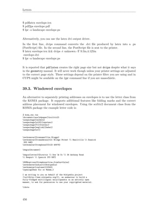 Letters
$ pdﬂatex envelope.tex
$ pdf2ps envelope.pdf
$ lpr -o landscape envelope.ps
Alternatively, you can use the latex dvi output driver.
In the ﬁrst line, dvips command converts the .dvi ﬁle produced by latex into a .ps
(PostScript) ﬁle. In the second line, the PostScript ﬁle is sent to the printer.
$ latex envelope.tex && dvips -t unknown -T 9.5in,4.125in
envelope.dvi
$ lpr -o landscape envelope.ps
It is reported that pdflatex creates the right page size but not dvips despite what it says
in the geometry manual. It will never work though unless your printer settings are adjusted
to the correct page style. These settings depend on the printer ﬁlter you are using and in
CUPS might be available on the lpr command line if you are masochistic.
39.3. Windowed envelopes
An alternative to separately printing addresses on envelopes is to use the letter class from
the KOMA package. It supports additional features like folding marks and the correct
address placement for windowed envelopes. Using the scrlttr2 document class from the
KOMA package the example letter code is:
% koma_env.tex
documentclass[a4paper]{scrlttr2}
usepackage{lmodern}
usepackage[utf8]{inputenc}
usepackage[T1]{fontenc}
usepackage[english]{babel}
usepackage{url}
setkomavar{fromname}{Joe Bloggs}
setkomavar{fromaddress}{21 Bridge Street  Smallville  Dunwich
DU3 4WE}
setkomavar{fromphone}{0123 45679}
begin{document}
begin{letter}{Director  Doe & Co  35 Anthony Road
 Newport  Ipswich IP3 5RT}
KOMAoptions{fromphone=true,fromfax=false}
setkomavar{subject}{Wikipedia}
setkomavar{customer}{2342}
opening{Dear Sir or Madam,}
I am writing to you on behalf of the Wikipedia project
(url{http://www.wikipedia.org/}), an endeavour to build a
fully-fledged multilingual encyclopaedia in an entirely open
manner, to ask for permission to use your copyrighted material.
ldots
456
 