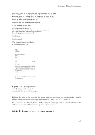Reference: letter.cls commands
That said, allow me to reiterate that your material will be used
to the noble end of providing a free collection of knowledge for
everyone; naturally enough, only if you agree. If that is the
case, could you kindly fill in the attached form and post it back
to me? We shall greatly appreciate it.
Thank you for your time and consideration.
I look forward to your reply.
closing{Yours Faithfully,}
ps{P.S. You can find the full text of GFDL license at
url{http://www.gnu.org/copyleft/fdl.html}.}
encl{Copyright permission form}
end{letter}
end{document}
The output is generated via
$ pdﬂatex koma_env
Figure 148 A sample letter
with folding marks ready for
standardized windowed envelopes.
Folding the print of the resulting ﬁle koma_env.pdf according the folding marks it can be
placed into standardized windowed envelopes DIN C6/5, DL, C4, C5 or C6.
In addition to the default, the KOMA-package includes predeﬁned format deﬁnitions for
diﬀerent standardized Swiss and Japanese letter formats.
39.4. Reference: letter.cls commands
457
 