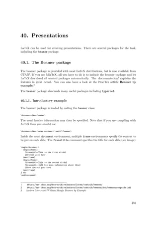 40. Presentations
LaTeX can be used for creating presentations. There are several packages for the task,
including the beamer package.
40.1. The Beamer package
The beamer package is provided with most LaTeX distributions, but is also available from
CTAN1. If you use MikTeX, all you have to do is to include the beamer package and let
LaTeX download all wanted packages automatically. The documentation2 explains the
features in great detail. You can also have a look at the PracTex article Beamer by
example.3
The beamer package also loads many useful packages including hyperref.
40.1.1. Introductory example
The beamer package is loaded by calling the beamer class:
documentclass{beamer}
The usual header information may then be speciﬁed. Note that if you are compiling with
XeTeX then you should use
documentclass[xetex,mathserif,serif]{beamer}
Inside the usual document environment, multiple frame environments specify the content to
be put on each slide. The frametitle command speciﬁes the title for each slide (see image):
begin{document}
begin{frame}
frametitle{This is the first slide}
%Content goes here
end{frame}
begin{frame}
frametitle{This is the second slide}
framesubtitle{A bit more information about this}
%More content goes here
end{frame}
% etc
end{document}
1 http://www.ctan.org/tex-archive/macros/latex/contrib/beamer/
2 http://www.ctan.org/tex-archive/macros/latex/contrib/beamer/doc/beameruserguide.pdf
3 Andrew Mertz and William Slough Beamer by Example
459
 