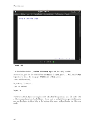 Presentations
Figure 149
The usual environments (itemize, enumerate, equation, etc.) may be used.
Inside frames, you can use environments like block, theorem, proof, ... Also, maketitle
is possible to create the frontpage, if title and author are set.
Trick: Instead of using
begin{frame}...end{frame}
, you can also use
frame{...}
.
For the actual talk, if you can compile it with pdflatex then you could use a pdf reader with
a fullscreen mode, such as Adobe Reader. If you want to navigate in your presentation, you
can use the almost invisible links in the bottom right corner without leaving the fullscreen
mode.
460
 