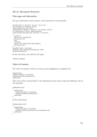 The Beamer package
40.1.2. Document Structure
Title page and information
You give information about authors, titles and dates in the preamble
title[Crisis] % (optional, only for long titles)
{The Economics of Financial Crisis}
subtitle{Evidence from India}
author[Author, Anders] % (optional, for multiple authors)
{F.~Authorinst{1} and S.~Andersinst{2}}
institute[Universitäten Hier und Dort] % (optional)
{
inst{1}%
Institut für Informatik
Universität Hier
and
inst{2}%
Institut für theoretische Philosophie
Universität Dort
}
date[KPT 2004] % (optional)
{Konferenz über Präsentationstechniken, 2004}
subject{Informatik}
In the document, you add the title page :
frame{titlepage}
Table of Contents
The table of contents, with the current section highlighted, is displayed by:
begin{frame}
frametitle{Table of Contents}
tableofcontents[currentsection]
end{frame}
This can be done automatically at the beginning of each section using the following code in
the preamble:
AtBeginSection[]
{
begin{frame}
frametitle{Table of Contents}
tableofcontents[currentsection]
end{frame}
}
Or for subsections:
AtBeginSubsection[]
{
begin{frame}
frametitle{Table of Contents}
tableofcontents[currentsection,currentsubsection]
end{frame}
}
461
 