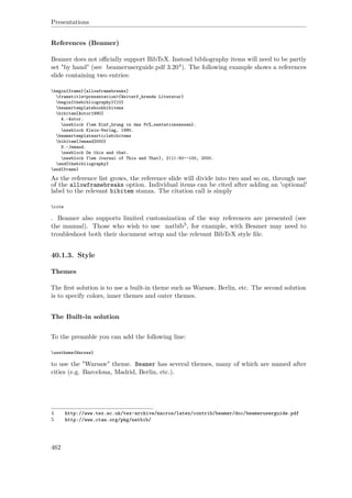 Presentations
References (Beamer)
Beamer does not oﬃcially support BibTeX. Instead bibliography items will need to be partly
set "by hand" (see beameruserguide.pdf 3.204). The following example shows a references
slide containing two entries:
begin{frame}[allowframebreaks]
frametitle<presentation>{Weiterf¸hrende Literatur}
begin{thebibliography}{10}
beamertemplatebookbibitems
bibitem{Autor1990}
A.~Autor.
newblock {em Einf¸hrung in das Pr% sentationswesen}.
newblock Klein-Verlag, 1990.
beamertemplatearticlebibitems
bibitem{Jemand2000}
S.~Jemand.
newblock On this and that.
newblock {em Journal of This and That}, 2(1):50--100, 2000.
end{thebibliography}
end{frame}
As the reference list grows, the reference slide will divide into two and so on, through use
of the allowframebreaks option. Individual items can be cited after adding an 'optional'
label to the relevant bibitem stanza. The citation call is simply
cite
. Beamer also supports limited customization of the way references are presented (see
the manual). Those who wish to use natbib5, for example, with Beamer may need to
troubleshoot both their document setup and the relevant BibTeX style ﬁle.
40.1.3. Style
Themes
The ﬁrst solution is to use a built-in theme such as Warsaw, Berlin, etc. The second solution
is to specify colors, inner themes and outer themes.
The Built-in solution
To the preamble you can add the following line:
usetheme{Warsaw}
to use the "Warsaw" theme. Beamer has several themes, many of which are named after
cities (e.g. Barcelona, Madrid, Berlin, etc.).
4 http://www.tex.ac.uk/tex-archive/macros/latex/contrib/beamer/doc/beameruserguide.pdf
5 http://www.ctan.org/pkg/natbib/
462
 