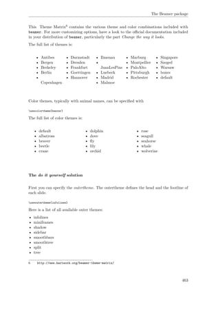 The Beamer package
This Theme Matrix6 contains the various theme and color combinations included with
beamer. For more customizing options, have a look to the oﬃcial documentation included
in your distribution of beamer, particularly the part Change the way it looks.
The full list of themes is:
• Antibes
• Bergen
• Berkeley
• Berlin
•
Copenhagen
• Darmstadt
• Dresden
• Frankfurt
• Goettingen
• Hannover
• Ilmenau
•
JuanLesPins
• Luebeck
• Madrid
• Malmoe
• Marburg
• Montpellier
• PaloAlto
• Pittsburgh
• Rochester
• Singapore
• Szeged
• Warsaw
• boxes
• default
Color themes, typically with animal names, can be speciﬁed with
usecolortheme{beaver}
The full list of color themes is:
• default
• albatross
• beaver
• beetle
• crane
• dolphin
• dove
• ﬂy
• lily
• orchid
• rose
• seagull
• seahorse
• whale
• wolverine
The do it yourself solution
First you can specify the outertheme. The outertheme deﬁnes the head and the footline of
each slide.
useoutertheme{infolines}
Here is a list of all available outer themes:
• infolines
• miniframes
• shadow
• sidebar
• smoothbars
• smoothtree
• split
• tree
6 http://www.hartwork.org/beamer-theme-matrix/
463
 