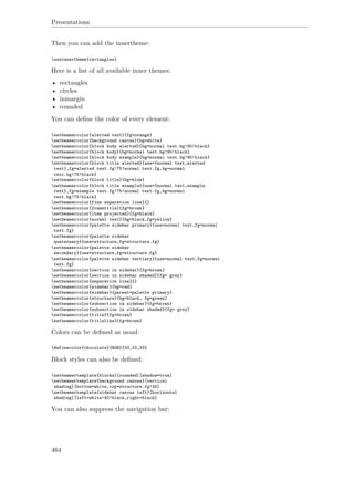 Presentations
Then you can add the innertheme:
useinnertheme{rectangles}
Here is a list of all available inner themes:
• rectangles
• circles
• inmargin
• rounded
You can deﬁne the color of every element:
setbeamercolor{alerted text}{fg=orange}
setbeamercolor{background canvas}{bg=white}
setbeamercolor{block body alerted}{bg=normal text.bg!90!black}
setbeamercolor{block body}{bg=normal text.bg!90!black}
setbeamercolor{block body example}{bg=normal text.bg!90!black}
setbeamercolor{block title alerted}{use={normal text,alerted
text},fg=alerted text.fg!75!normal text.fg,bg=normal
text.bg!75!black}
setbeamercolor{block title}{bg=blue}
setbeamercolor{block title example}{use={normal text,example
text},fg=example text.fg!75!normal text.fg,bg=normal
text.bg!75!black}
setbeamercolor{fine separation line}{}
setbeamercolor{frametitle}{fg=brown}
setbeamercolor{item projected}{fg=black}
setbeamercolor{normal text}{bg=black,fg=yellow}
setbeamercolor{palette sidebar primary}{use=normal text,fg=normal
text.fg}
setbeamercolor{palette sidebar
quaternary}{use=structure,fg=structure.fg}
setbeamercolor{palette sidebar
secondary}{use=structure,fg=structure.fg}
setbeamercolor{palette sidebar tertiary}{use=normal text,fg=normal
text.fg}
setbeamercolor{section in sidebar}{fg=brown}
setbeamercolor{section in sidebar shaded}{fg= grey}
setbeamercolor{separation line}{}
setbeamercolor{sidebar}{bg=red}
setbeamercolor{sidebar}{parent=palette primary}
setbeamercolor{structure}{bg=black, fg=green}
setbeamercolor{subsection in sidebar}{fg=brown}
setbeamercolor{subsection in sidebar shaded}{fg= grey}
setbeamercolor{title}{fg=brown}
setbeamercolor{titlelike}{fg=brown}
Colors can be deﬁned as usual:
definecolor{chocolate}{RGB}{33,33,33}
Block styles can also be deﬁned:
setbeamertemplate{blocks}[rounded][shadow=true]
setbeamertemplate{background canvas}[vertical
shading][bottom=white,top=structure.fg!25]
setbeamertemplate{sidebar canvas left}[horizontal
shading][left=white!40!black,right=black]
You can also suppress the navigation bar:
464
 