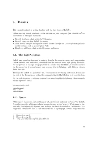 4. Basics
This tutorial is aimed at getting familiar with the bare bones of LaTeX1.
Before starting, ensure you have LaTeX installed on your computer (see Installation2 for
instructions of what you will need).
• We will ﬁrst have a look at the LaTeX syntax.
• We will create our ﬁrst LaTeX document.
• Then we will take you through how to feed this ﬁle through the LaTeX system to produce
quality output, such as postscript or PDF.
• Finally we will have a look at the ﬁle names and types.
4.1. The LaTeX syntax
LaTeX uses a markup language in order to describe document structure and presentation.
LaTeX converts your source text, combined with the markup, into a high quality document.
For the purpose of analogy, web pages work in a similar way: the HTML is used to describe
the document, but it is your browser that presents it in its full glory - with diﬀerent colours,
fonts, sizes, etc.
The input for LaTeX is a plain text3 ﬁle. You can create it with any text editor. It contains
the text of the document, as well as the commands that tell LaTeX how to typeset the text.
For the truly impatient, a minimal example looks something like the following (the commands
will be explained later):
documentclass{article}
begin{document}
Hello world!
end{document}
4.1.1. Spaces
"Whitespace" characters, such as blank or tab, are treated uniformly as "space" by LaTeX.
Several consecutive whitespace characters are treated as one "space". Whitespace at the
start of a line is generally ignored, and a single line break is treated as “whitespace.” An
empty line between two lines of text deﬁnes the end of a paragraph. Several empty lines are
1 Chapter 1 on page 5
2 Chapter 2 on page 11
3 http://en.wikipedia.org/wiki/plain%20text
33
 