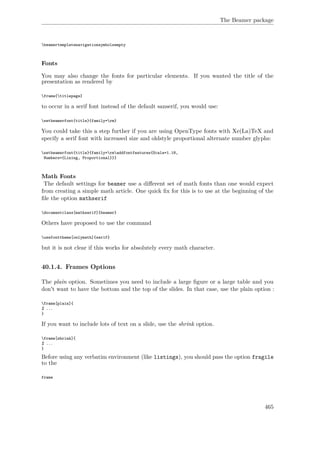 The Beamer package
beamertemplatenavigationsymbolsempty
Fonts
You may also change the fonts for particular elements. If you wanted the title of the
presentation as rendered by
frame{titlepage}
to occur in a serif font instead of the default sanserif, you would use:
setbeamerfont{title}{family=rm}
You could take this a step further if you are using OpenType fonts with Xe(La)TeX and
specify a serif font with increased size and oldstyle proportional alternate number glyphs:
setbeamerfont{title}{family=rmaddfontfeatures{Scale=1.18,
Numbers={Lining, Proportional}}}
Math Fonts
The default settings for beamer use a diﬀerent set of math fonts than one would expect
from creating a simple math article. One quick ﬁx for this is to use at the beginning of the
ﬁle the option mathserif
documentclass[mathserif]{beamer}
Others have proposed to use the command
usefonttheme[onlymath]{serif}
but it is not clear if this works for absolutely every math character.
40.1.4. Frames Options
The plain option. Sometimes you need to include a large ﬁgure or a large table and you
don't want to have the bottom and the top of the slides. In that case, use the plain option :
frame[plain]{
% ...
}
If you want to include lots of text on a slide, use the shrink option.
frame[shrink]{
% ...
}
Before using any verbatim environment (like listings), you should pass the option fragile
to the
frame
465
 